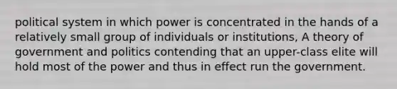 political system in which power is concentrated in the hands of a relatively small group of individuals or institutions, A theory of government and politics contending that an upper-class elite will hold most of the power and thus in effect run the government.