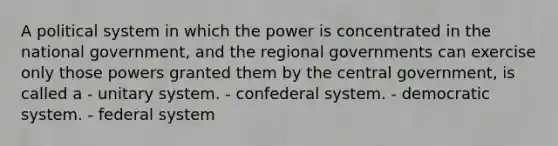 A political system in which the power is concentrated in the national government, and the regional governments can exercise only those powers granted them by the central government, is called a - unitary system. - confederal system. - democratic system. - federal system