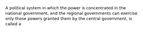 A political system in which the power is concentrated in the national government, and the regional governments can exercise only those powers granted them by the central government, is called a