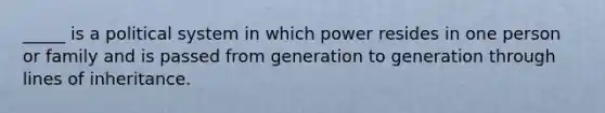 _____ is a political system in which power resides in one person or family and is passed from generation to generation through lines of inheritance.