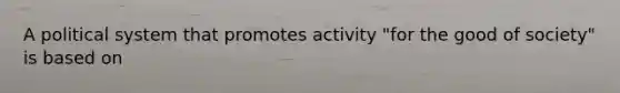 A political system that promotes activity "for the good of society" is based on