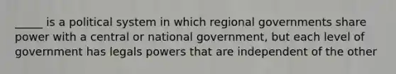 _____ is a political system in which regional governments share power with a central or national government, but each level of government has legals powers that are independent of the other