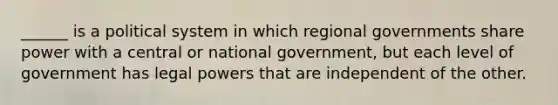 ______ is a political system in which regional governments share power with a central or national government, but each level of government has legal powers that are independent of the other.