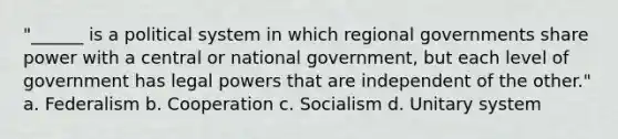 "______ is a political system in which regional governments share power with a central or national government, but each level of government has legal powers that are independent of the other." a. Federalism b. Cooperation c. Socialism d. Unitary system