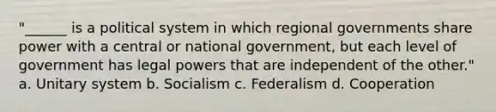 "______ is a political system in which regional governments share power with a central or national government, but each level of government has legal powers that are independent of the other." a. Unitary system b. Socialism c. Federalism d. Cooperation