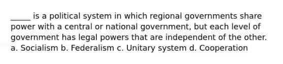 _____ is a political system in which regional governments share power with a central or national government, but each level of government has legal powers that are independent of the other. a. Socialism b. Federalism c. Unitary system d. Cooperation