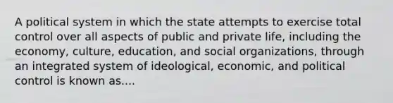 A political system in which the state attempts to exercise total control over all aspects of public and private life, including the economy, culture, education, and social organizations, through an integrated system of ideological, economic, and political control is known as....