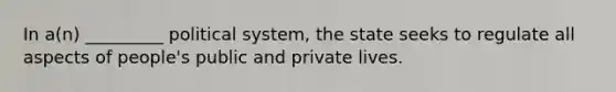 In a(n) _________ political system, the state seeks to regulate all aspects of people's public and private lives.