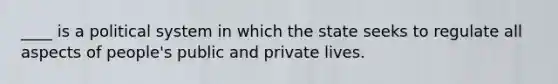 ____ is a political system in which the state seeks to regulate all aspects of people's public and private lives.