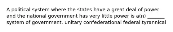 A political system where the states have a great deal of power and the national government has very little power is a(n) _______ system of government. unitary confederational federal tyrannical