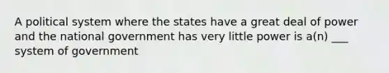 A political system where the states have a great deal of power and the national government has very little power is a(n) ___ system of government