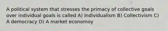 A political system that stresses the primacy of collective goals over individual goals is called A) Individualism B) Collectivism C) A democracy D) A market economoy