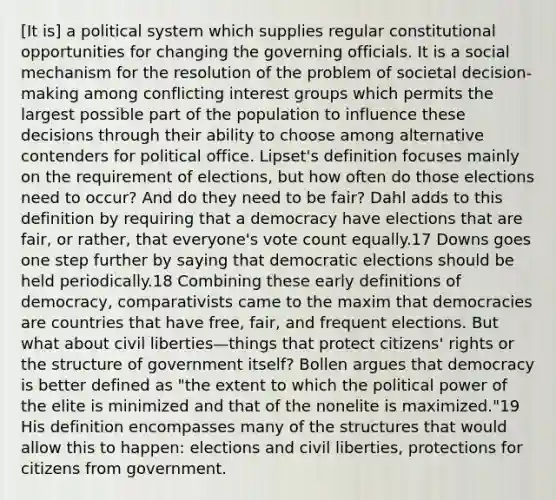 [It is] a political system which supplies regular constitutional opportunities for changing the governing officials. It is a social mechanism for the resolution of the problem of societal decision-making among conflicting interest groups which permits the largest possible part of the population to influence these decisions through their ability to choose among alternative contenders for political office. Lipset's definition focuses mainly on the requirement of elections, but how often do those elections need to occur? And do they need to be fair? Dahl adds to this definition by requiring that a democracy have elections that are fair, or rather, that everyone's vote count equally.17 Downs goes one step further by saying that democratic elections should be held periodically.18 Combining these early definitions of democracy, comparativists came to the maxim that democracies are countries that have free, fair, and frequent elections. But what about civil liberties—things that protect citizens' rights or the structure of government itself? Bollen argues that democracy is better defined as "the extent to which the political power of the elite is minimized and that of the nonelite is maximized."19 His definition encompasses many of the structures that would allow this to happen: elections and civil liberties, protections for citizens from government.