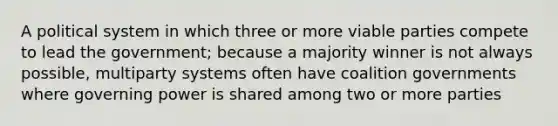 A political system in which three or more viable parties compete to lead the government; because a majority winner is not always possible, multiparty systems often have coalition governments where governing power is shared among two or more parties