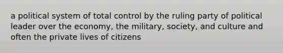 a political system of total control by the ruling party of political leader over the economy, the military, society, and culture and often the private lives of citizens