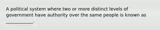 A political system where two or more distinct levels of government have authority over the same people is known as ____________.