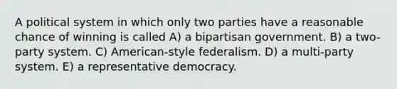 A political system in which only two parties have a reasonable chance of winning is called A) a bipartisan government. B) a two-party system. C) American-style federalism. D) a multi-party system. E) a representative democracy.