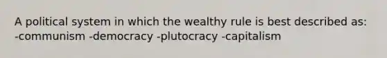 A political system in which the wealthy rule is best described as: -communism -democracy -plutocracy -capitalism