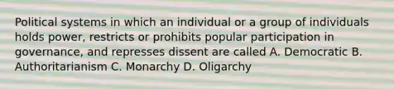 Political systems in which an individual or a group of individuals holds power, restricts or prohibits popular participation in governance, and represses dissent are called A. Democratic B. Authoritarianism C. Monarchy D. Oligarchy