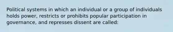 Political systems in which an individual or a group of individuals holds power, restricts or prohibits popular participation in governance, and represses dissent are called: