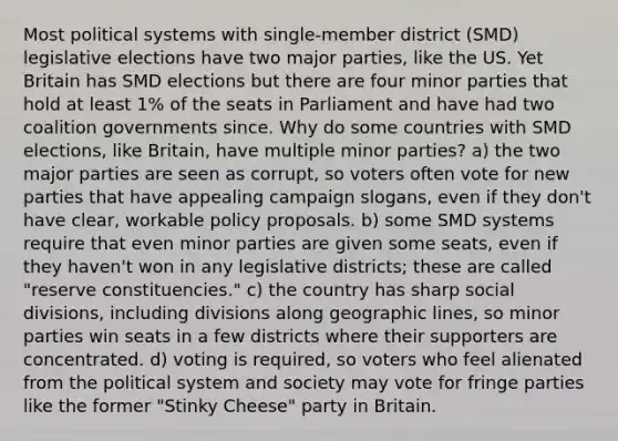 Most political systems with single-member district (SMD) legislative elections have two major parties, like the US. Yet Britain has SMD elections but there are four minor parties that hold at least 1% of the seats in Parliament and have had two coalition governments since. Why do some countries with SMD elections, like Britain, have multiple minor parties? a) the two major parties are seen as corrupt, so voters often vote for new parties that have appealing campaign slogans, even if they don't have clear, workable policy proposals. b) some SMD systems require that even minor parties are given some seats, even if they haven't won in any legislative districts; these are called "reserve constituencies." c) the country has sharp social divisions, including divisions along geographic lines, so minor parties win seats in a few districts where their supporters are concentrated. d) voting is required, so voters who feel alienated from the political system and society may vote for fringe parties like the former "Stinky Cheese" party in Britain.