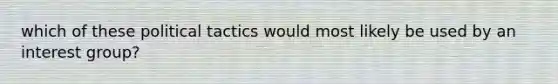 which of these political tactics would most likely be used by an interest group?