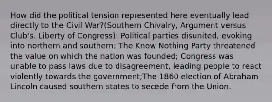 How did the political tension represented here eventually lead directly to the Civil War?(Southern Chivalry, Argument versus Club's. Liberty of Congress): Political parties disunited, evoking into northern and southern; The Know Nothing Party threatened the value on which the nation was founded; Congress was unable to pass laws due to disagreement, leading people to react violently towards the government;The 1860 election of Abraham Lincoln caused southern states to secede from the Union.