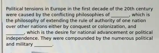 Political tensions in Europe in the first decade of the 20th century were caused by the conflicting philosophies of ________, which is the philosophy of extending the rule of authority of one nation over other nations either by conquest or colonization, and ________, which is the desire for national advancement or political independence. They were compounded by the numerous political and military ________.