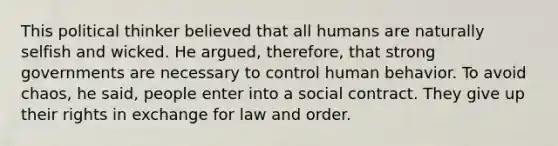 This political thinker believed that all humans are naturally selfish and wicked. He argued, therefore, that strong governments are necessary to control human behavior. To avoid chaos, he said, people enter into a social contract. They give up their rights in exchange for law and order.