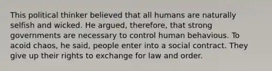 This political thinker believed that all humans are naturally selfish and wicked. He argued, therefore, that strong governments are necessary to control human behavious. To acoid chaos, he said, people enter into a social contract. They give up their rights to exchange for law and order.