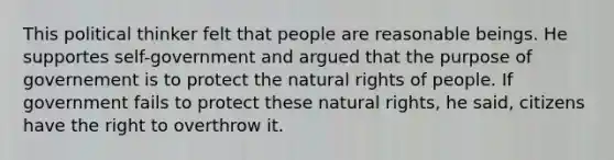 This political thinker felt that people are reasonable beings. He supportes self-government and argued that the purpose of governement is to protect the natural rights of people. If government fails to protect these natural rights, he said, citizens have the right to overthrow it.