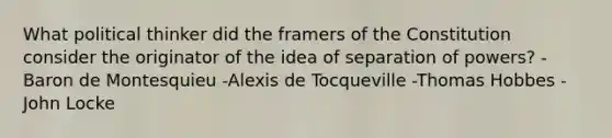 What political thinker did the framers of the Constitution consider the originator of the idea of separation of powers? -Baron de Montesquieu -Alexis de Tocqueville -Thomas Hobbes -John Locke