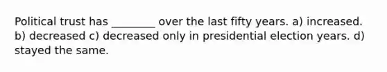 Political trust has ________ over the last fifty years. a) increased. b) decreased c) decreased only in presidential election years. d) stayed the same.