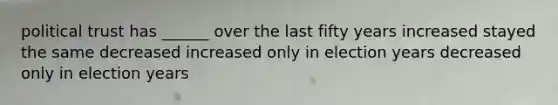 political trust has ______ over the last fifty years increased stayed the same decreased increased only in election years decreased only in election years