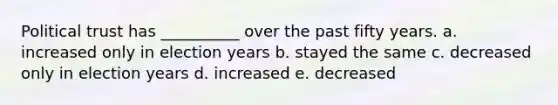 Political trust has __________ over the past fifty years. a. increased only in election years b. stayed the same c. decreased only in election years d. increased e. decreased