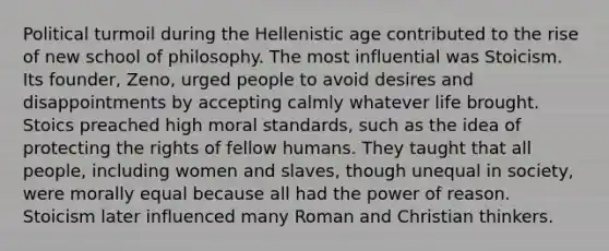 Political turmoil during the Hellenistic age contributed to the rise of new school of philosophy. The most influential was Stoicism. Its founder, Zeno, urged people to avoid desires and disappointments by accepting calmly whatever life brought. Stoics preached high moral standards, such as the idea of protecting the rights of fellow humans. They taught that all people, including women and slaves, though unequal in society, were morally equal because all had the power of reason. Stoicism later influenced many Roman and Christian thinkers.