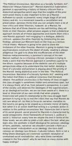 "The Political Unconscious: Narrative as a Socially Symbolic Act" -Historicist-"Always historicize!" -Marxist-dialectical materialism -Jameson is approaching a history of literary criticism from a dialectical perspective which says that the insights of the prior nonmarxist theory is also important to him as a Marxist -Aufheben-to cancel; to preserve -every single stage of art and history and etc. is a movement towards a cancellation and preservation -Jameson thinks that you can actually learn a lot of new critics and other theorists, however, as a Marxist, he believes that all of those theories are too self-limiting -they set limits on their theories -what Jameson argues is that a dialectical approach revisits all of these approaches and inserts them into a new Marxist approach -he's engaging in a dialogue, dialectic criticism -updates the other theorists by historicizing his own findings -Jameson put Marxism back on the map as a serious critical theory -Marxism is going to be used to show the limitations of the other theories -Marxism is going to explain how psychoanalysis constructs the object of study -reading is always allegorical -his goal is to show the insufficiencies of the other theories metacommentary is Jameson's concept of his own Marxist method -he is criticizing criticism -Jameson is trying to make a point that this Marxist approach is somehow superior to the others -superior because of the dialectic use of it multiple perspectives allow us to understand the text better -Kolodny is more of a pluralist and Jameson is arguing about the priority of the Marxist -being dialectical even in the title: "The Political Unconscious: Narrative of a Socially Symbolic Act" -working with the notion that there is a political conscious that literature obtains -the political unconscious is the history of class struggle -the class struggle is sometimes hidden and sometimes open, but it is always there -all of us, from Jameson's perspective, is a part of the society and observes the ideologies of the superstructure -as an ideological function, we are not even aware of it -there is a level or dimension of our own minds that when properly historicized will yield it's relationship to the class struggle itself -Jameson is trying to lay to rest the critics that say that Marxist do not care about art -he likes to focus on narrative -narrative on the hand is not going to be viewed as a mimetic mirror of reality, but rather it is an action itself that writing is a symbolic action in relation to the political unconscious Text -historicize text in terms of its social ground -social ground for Marxists is characterized by social antagonisms -three frameworks of horizons 1. political 2. social 3. historical -every time we situate the text in terms of the three levels, we are able to yield a truth about the text -what you learn also, the aesthetic is itself ideological for Jameson -ideology of form, aesthetic, narrative -we shouldn't concede a form as a neutral vessel -individualism as an ideology -the form itself conveys an ideology Levi-Strauss -Cuduveo Indians -form is not a thing where ideologies are crammed -symbolic resolution of unresolved social contradiction -why were these narratives created in the first place? -why do we have so many stories with happy endings?