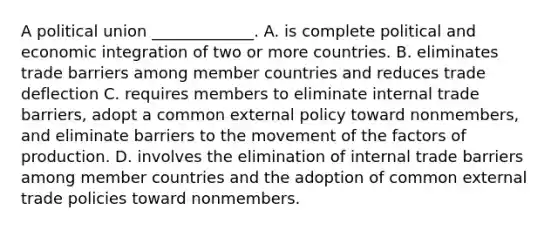 A political union _____________. A. is complete political and economic integration of two or more countries. B. eliminates trade barriers among member countries and reduces trade deflection C. requires members to eliminate internal trade barriers, adopt a common external policy toward nonmembers, and eliminate barriers to the movement of the factors of production. D. involves the elimination of internal trade barriers among member countries and the adoption of common external trade policies toward nonmembers.