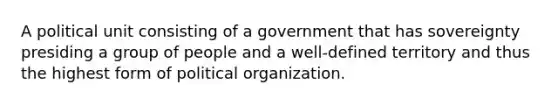 A political unit consisting of a government that has sovereignty presiding a group of people and a well-defined territory and thus the highest form of political organization.