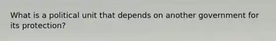 What is a political unit that depends on another government for its protection?