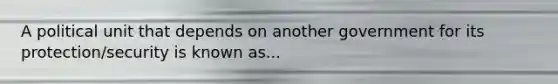 A political unit that depends on another government for its protection/security is known as...