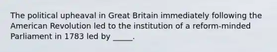 The political upheaval in Great Britain immediately following the American Revolution led to the institution of a reform-minded Parliament in 1783 led by _____.