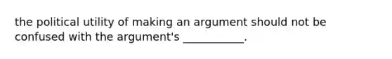 the political utility of making an argument should not be confused with the argument's ___________.