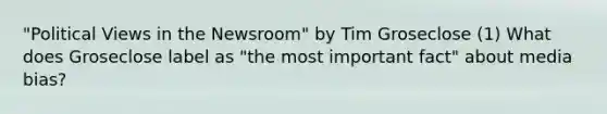 "Political Views in the Newsroom" by Tim Groseclose (1) What does Groseclose label as "the most important fact" about media bias?