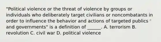 "Political violence or the threat of violence by groups or individuals who deliberately target civilians or noncombatants in order to influence the behavior and actions of targeted publics and governments" is a definition of ______. A. terrorism B. revolution C. civil war D. political violence