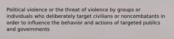 Political violence or the threat of violence by groups or individuals who deliberately target civilians or noncombatants in order to influence the behavior and actions of targeted publics and governments