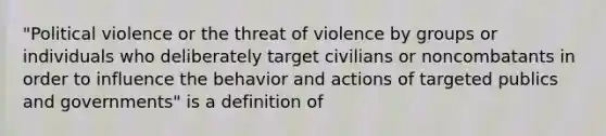 "Political violence or the threat of violence by groups or individuals who deliberately target civilians or noncombatants in order to influence the behavior and actions of targeted publics and governments" is a definition of