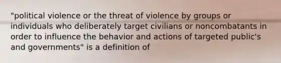 "political violence or the threat of violence by groups or individuals who deliberately target civilians or noncombatants in order to influence the behavior and actions of targeted public's and governments" is a definition of