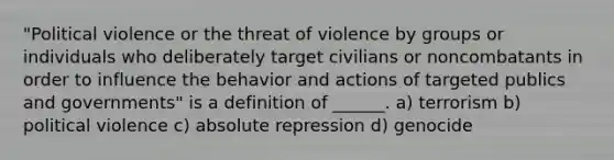 "Political violence or the threat of violence by groups or individuals who deliberately target civilians or noncombatants in order to influence the behavior and actions of targeted publics and governments" is a definition of ______. a) terrorism b) political violence c) absolute repression d) genocide