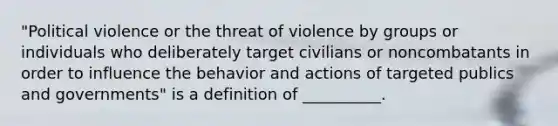 "Political violence or the threat of violence by groups or individuals who deliberately target civilians or noncombatants in order to influence the behavior and actions of targeted publics and governments" is a definition of __________.